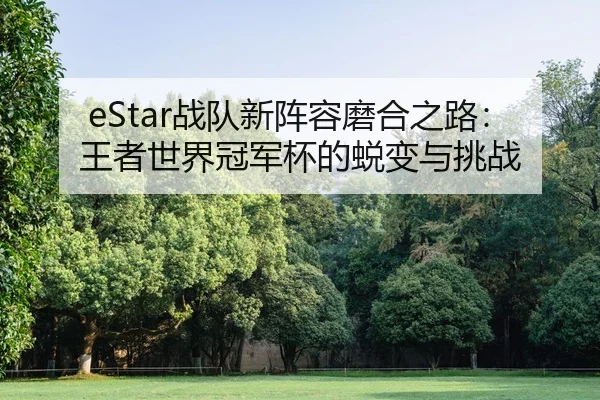 eStar战队新阵容磨合之路：王者世界冠军杯的蜕变与挑战
