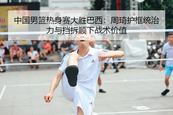 中国男篮热身赛大胜巴西：周琦护框统治力与挡拆顺下战术价值